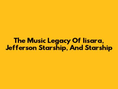 The Music Legacy Of Iisara, Jefferson Starship, And Starship