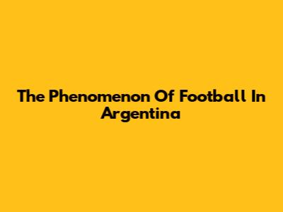 The Phenomenon Of Football In Argentina