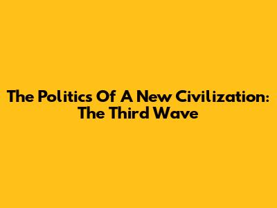The Politics Of A New Civilization: The Third Wave