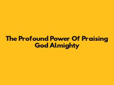 The Profound Power Of Praising God Almighty