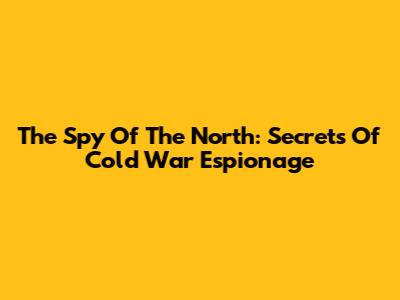 The Spy Of The North: Secrets Of Cold War Espionage