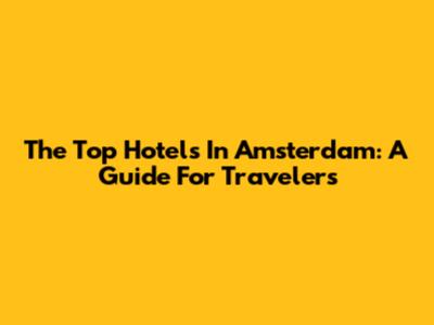 The Top Hotels In Amsterdam: A Guide For Travelers