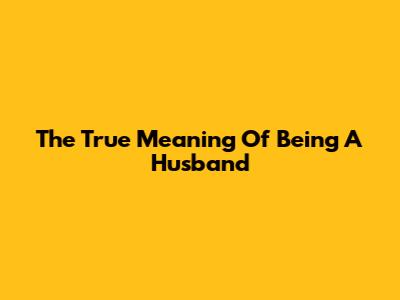 The True Meaning Of Being A Husband