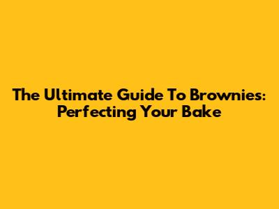 The Ultimate Guide To Brownies: Perfecting Your Bake