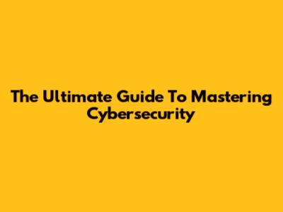 The Ultimate Guide To Mastering Cybersecurity