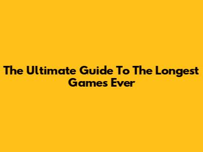 The Ultimate Guide To The Longest Games Ever