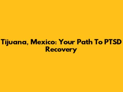 Tijuana, Mexico: Your Path To PTSD Recovery