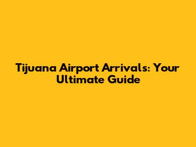 Tijuana Airport Arrivals: Your Ultimate Guide