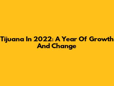 Tijuana In 2022: A Year Of Growth And Change