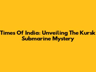 Times Of India: Unveiling The Kursk Submarine Mystery