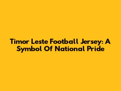 Timor Leste Football Jersey: A Symbol Of National Pride