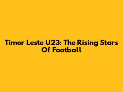 Timor Leste U23: The Rising Stars Of Football