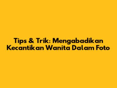 Tips & Trik: Mengabadikan Kecantikan Wanita Dalam Foto