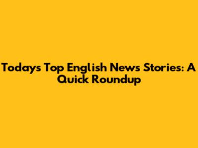 Today's Top English News Stories: A Quick Roundup