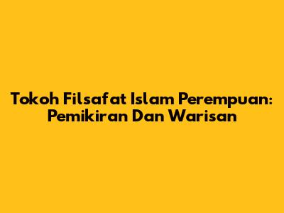 Tokoh Filsafat Islam Perempuan: Pemikiran Dan Warisan
