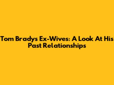 Tom Brady's Ex-Wives: A Look At His Past Relationships