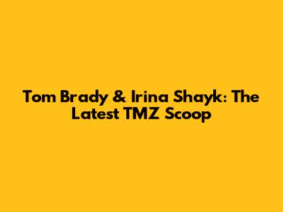 Tom Brady & Irina Shayk: The Latest TMZ Scoop