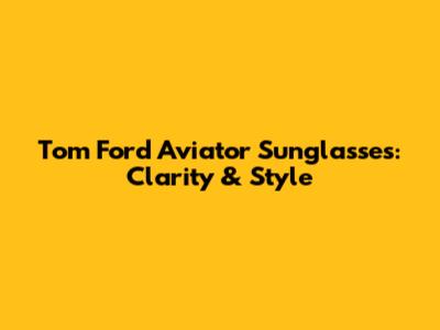 Tom Ford Aviator Sunglasses: Clarity & Style