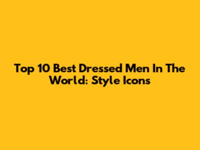 Top 10 Best Dressed Men In The World: Style Icons