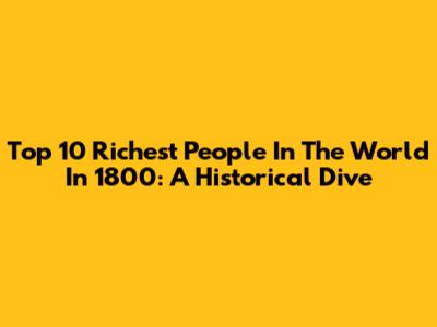 Top 10 Richest People In The World In 1800: A Historical Dive