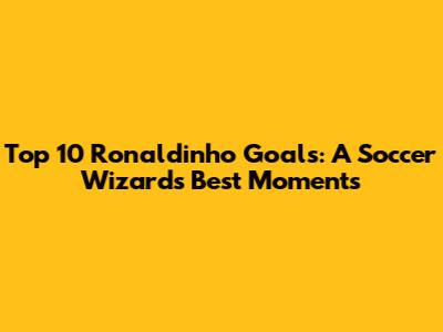 Top 10 Ronaldinho Goals: A Soccer Wizard's Best Moments