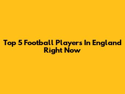 Top 5 Football Players In England Right Now