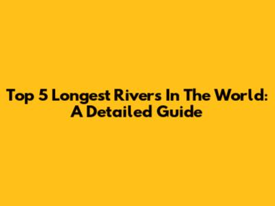 Top 5 Longest Rivers In The World: A Detailed Guide