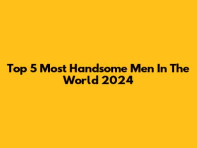 Top 5 Most Handsome Men In The World 2024