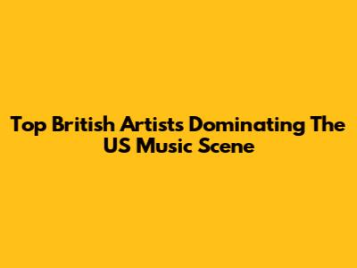 Top British Artists Dominating The US Music Scene