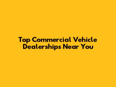 Top Commercial Vehicle Dealerships Near You