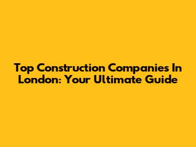 Top Construction Companies In London: Your Ultimate Guide