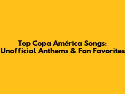 Top Copa América Songs: Unofficial Anthems & Fan Favorites