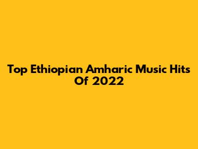 Top Ethiopian Amharic Music Hits Of 2022