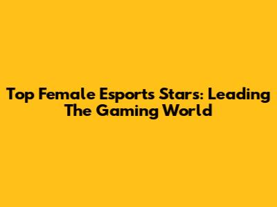 Top Female Esports Stars: Leading The Gaming World