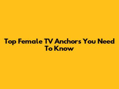 Top Female TV Anchors You Need To Know