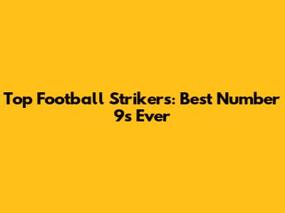 Top Football Strikers: Best Number 9s Ever