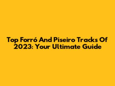 Top Forró And Piseiro Tracks Of 2023: Your Ultimate Guide