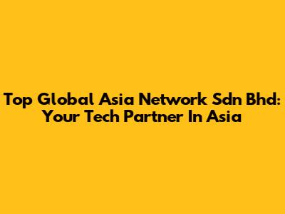 Top Global Asia Network Sdn Bhd: Your Tech Partner In Asia