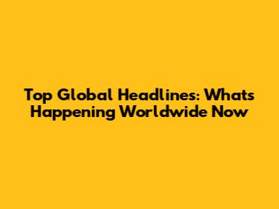 Top Global Headlines: What's Happening Worldwide Now