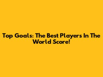 Top Goals: The Best Players In The World Score!