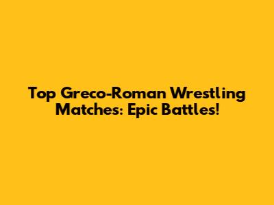 Top Greco-Roman Wrestling Matches: Epic Battles!
