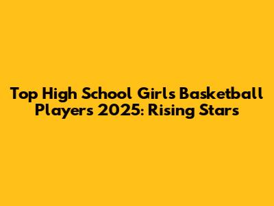 Top High School Girls Basketball Players 2025: Rising Stars