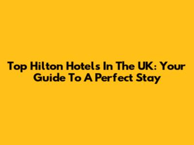 Top Hilton Hotels In The UK: Your Guide To A Perfect Stay
