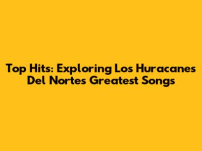 Top Hits: Exploring Los Huracanes Del Norte's Greatest Songs