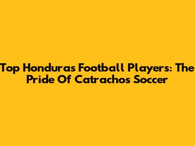 Top Honduras Football Players: The Pride Of Catrachos Soccer