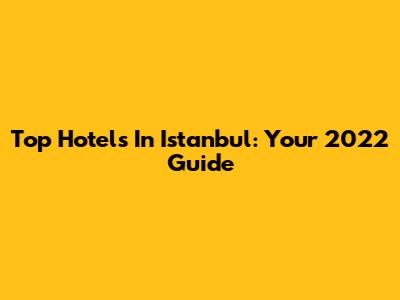 Top Hotels In Istanbul: Your 2022 Guide