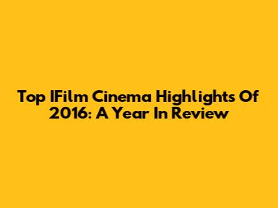 Top IFilm Cinema Highlights Of 2016: A Year In Review