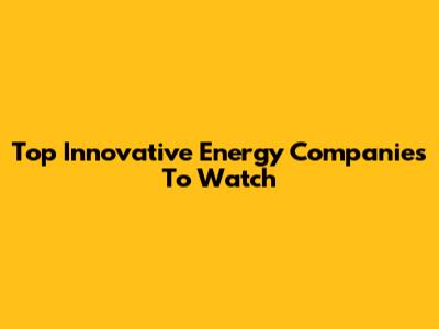 Top Innovative Energy Companies To Watch