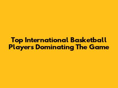 Top International Basketball Players Dominating The Game