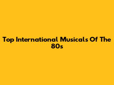 Top International Musicals Of The 80s
